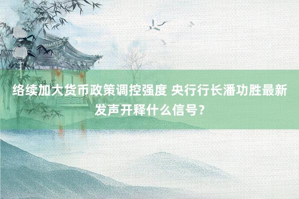 络续加大货币政策调控强度 央行行长潘功胜最新发声开释什么信号？