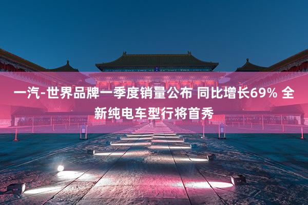 一汽-世界品牌一季度销量公布 同比增长69% 全新纯电车型行将首秀