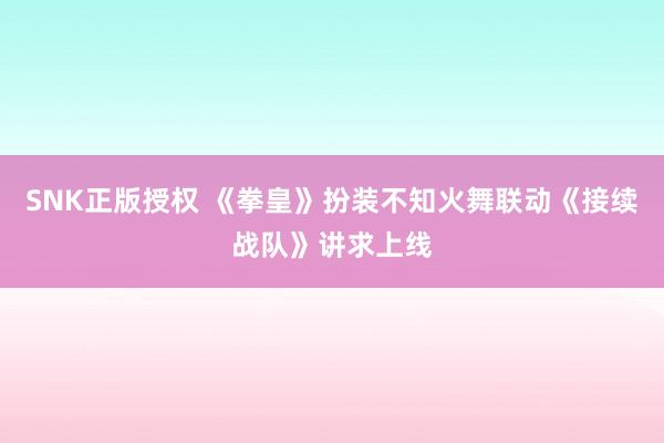 SNK正版授权 《拳皇》扮装不知火舞联动《接续战队》讲求上线